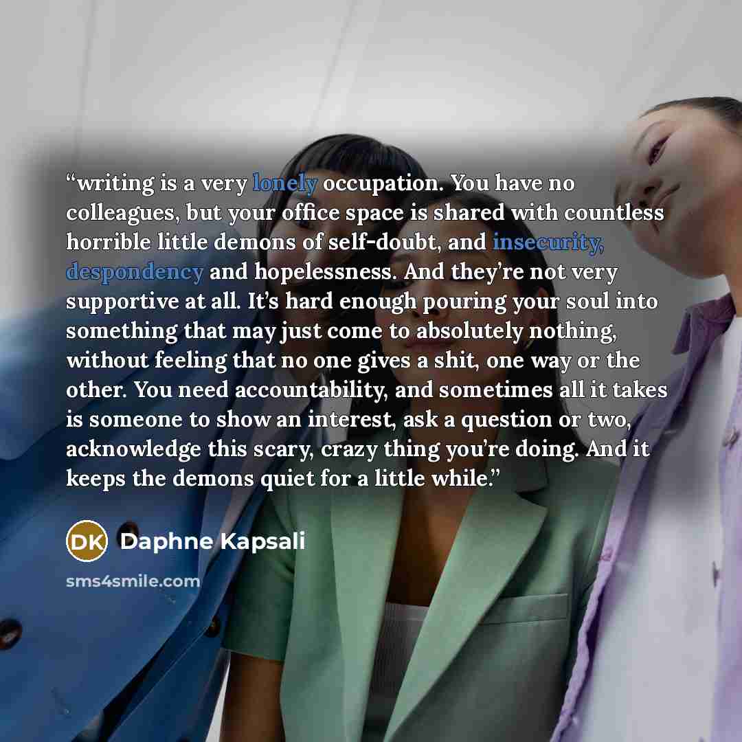 “writing is a very lonely occupation. You have no colleagues, but your office space is shared with countless horrible little demons of self-doubt, and insecurity, despondency and hopelessness. And they’re not very supportive at all. It’s hard enough pouring your soul into something that may just…” quote by Daphne Kapsali