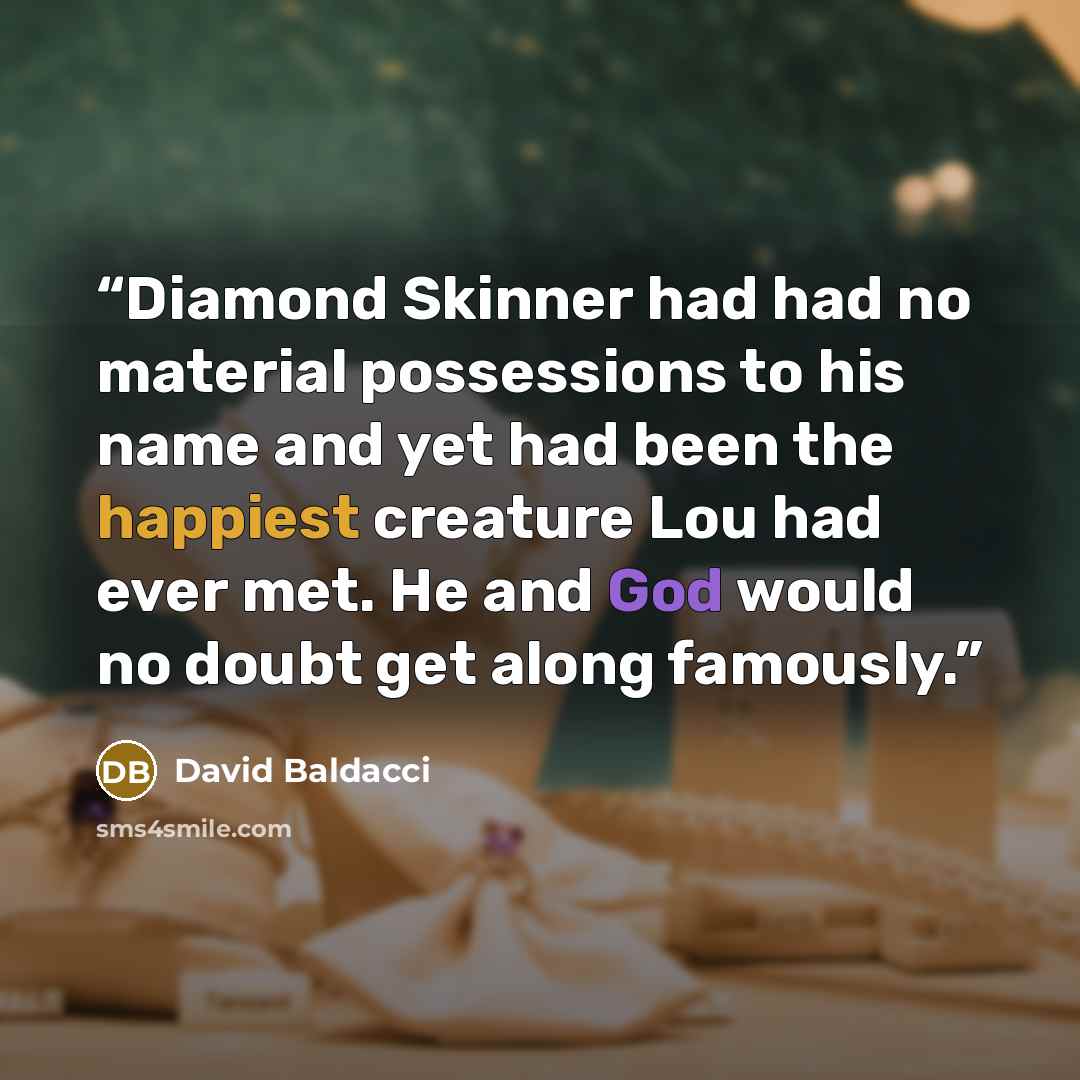 “Diamond Skinner had had no material possessions to his name and yet had been the happiest creature Lou had ever met. He and God would no doubt get along famously.” quote by David Baldacci