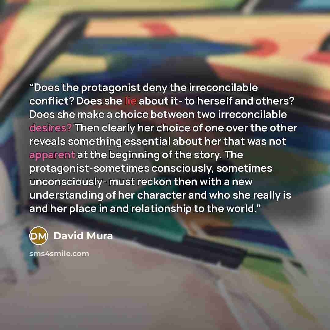 “Does the protagonist deny the irreconcilable conflict? Does she lie about it- to herself and others? Does she make a choice between two irreconcilable desires? Then clearly her choice of one over the other reveals something essential about her that was not apparent at the beginning of the story…” quote by David Mura