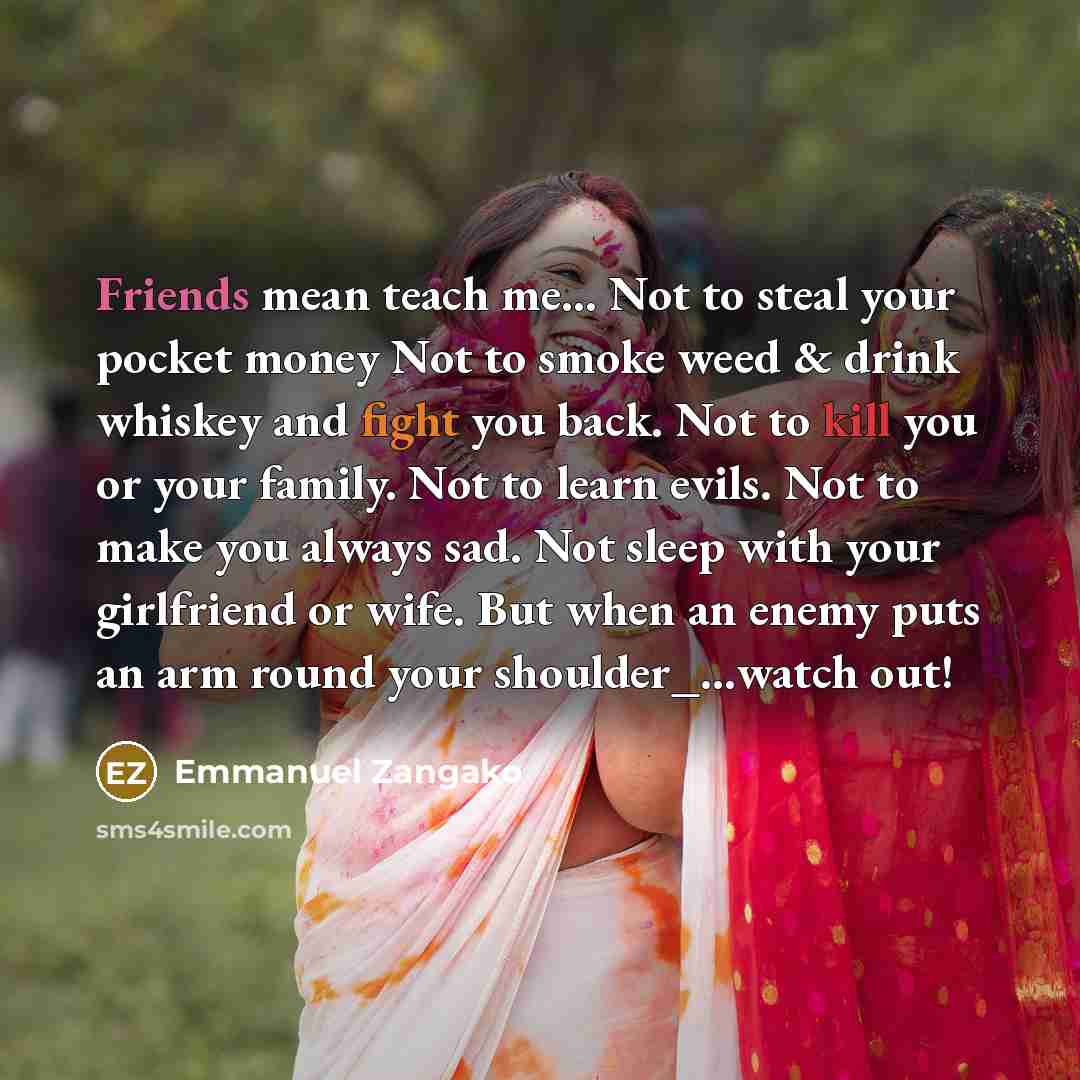 “Friends mean teach me… Not to steal your pocket money Not to smoke weed & drink whiskey and fight you back. Not to kill you or your family. Not to learn evils. Not to make you always sad. Not sleep with your girlfriend or wife. But when an enemy puts an arm round your shoulder_…watch out!” quote by Emmanuel Zangako
