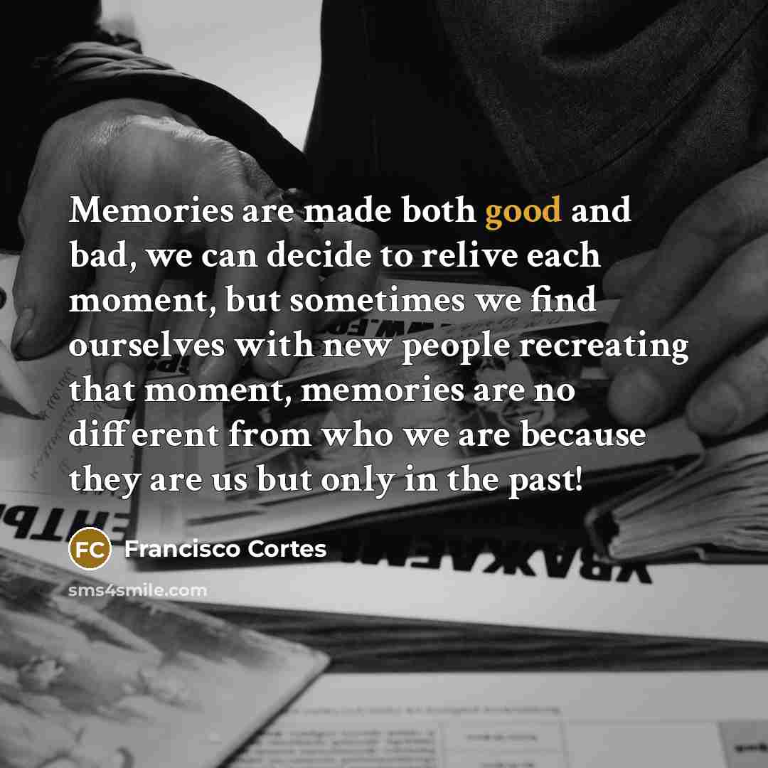 “Memories are made both good and bad, we can decide to relive each moment, but sometimes we find ourselves with new people recreating that moment, memories are no different from who we are because they are us but only in the past!” quote by Francisco Cortes