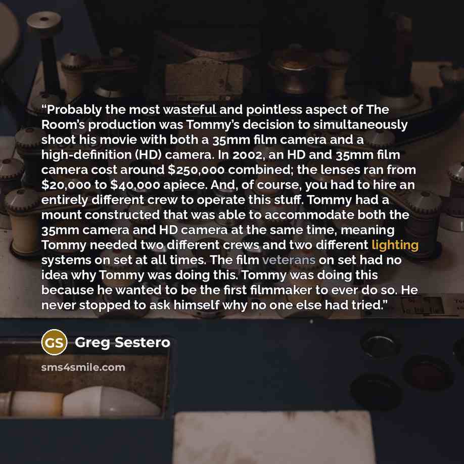 “Probably the most wasteful and pointless aspect of The Room’s production was Tommy’s decision to simultaneously shoot his movie with both a 35mm film camera and a high-definition (HD) camera. In 2002, an HD and 35mm film camera cost around $250,000 combined; the lenses ran from $20,000 to $40,000…” quote by Greg Sestero