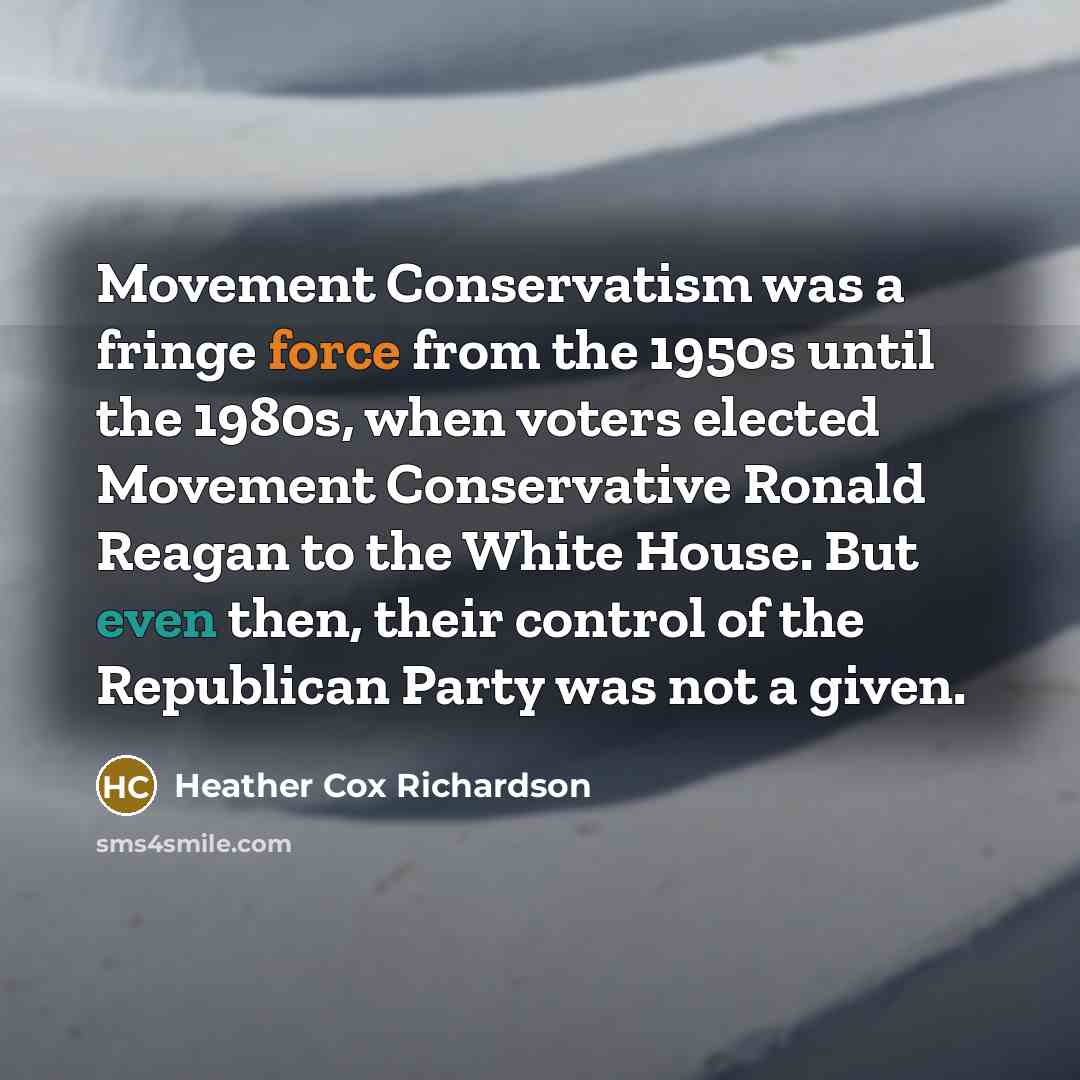 “Movement Conservatism was a fringe force from the 1950s until the 1980s, when voters elected Movement Conservative Ronald Reagan to the White House. But even then, their control of the Republican Party was not a given.” quote by Heather Cox Richardson