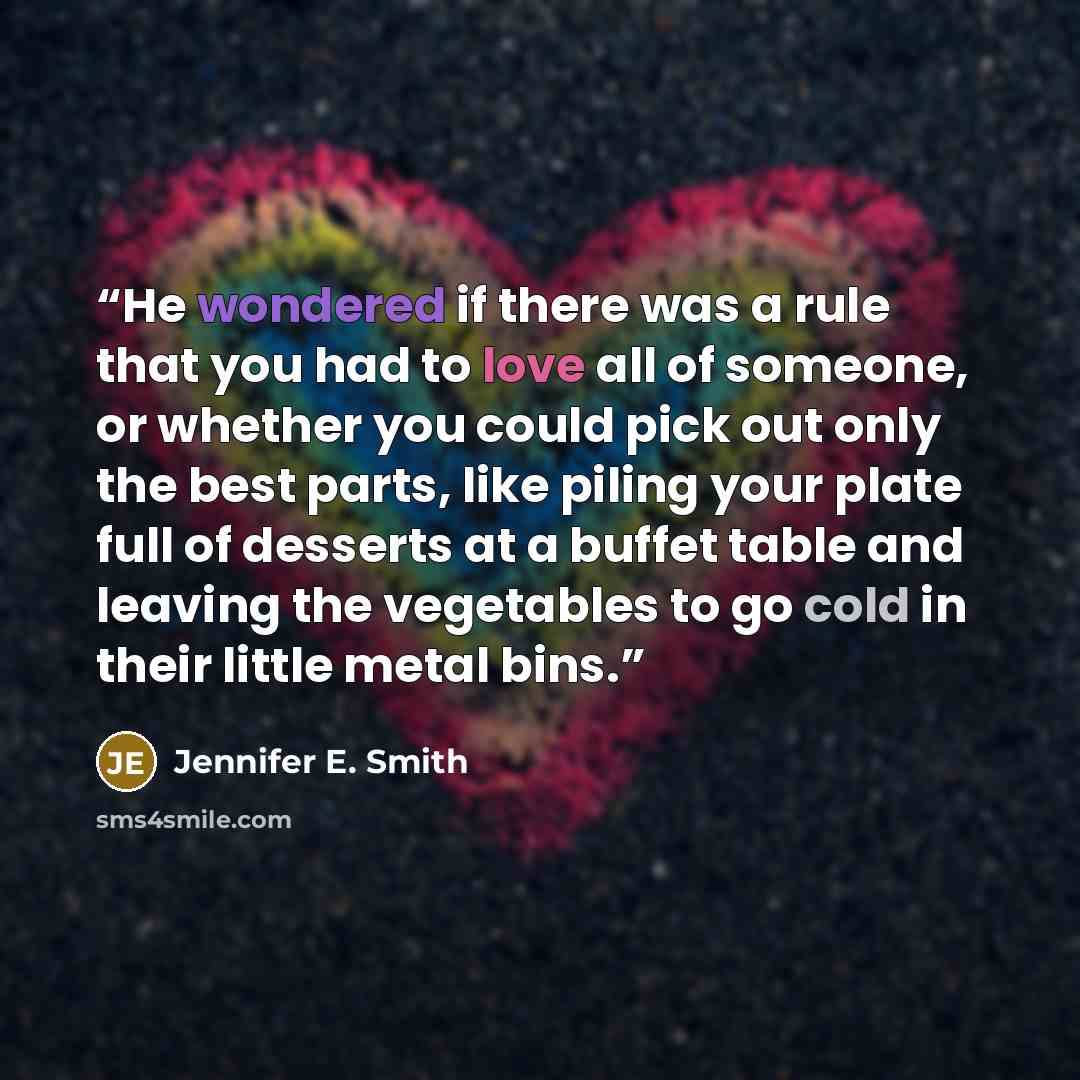 “He wondered if there was a rule that you had to love all of someone, or whether you could pick out only the best parts, like piling your plate full of desserts at a buffet table and leaving the vegetables to go cold in their little metal bins.” quote by Jennifer E. Smith