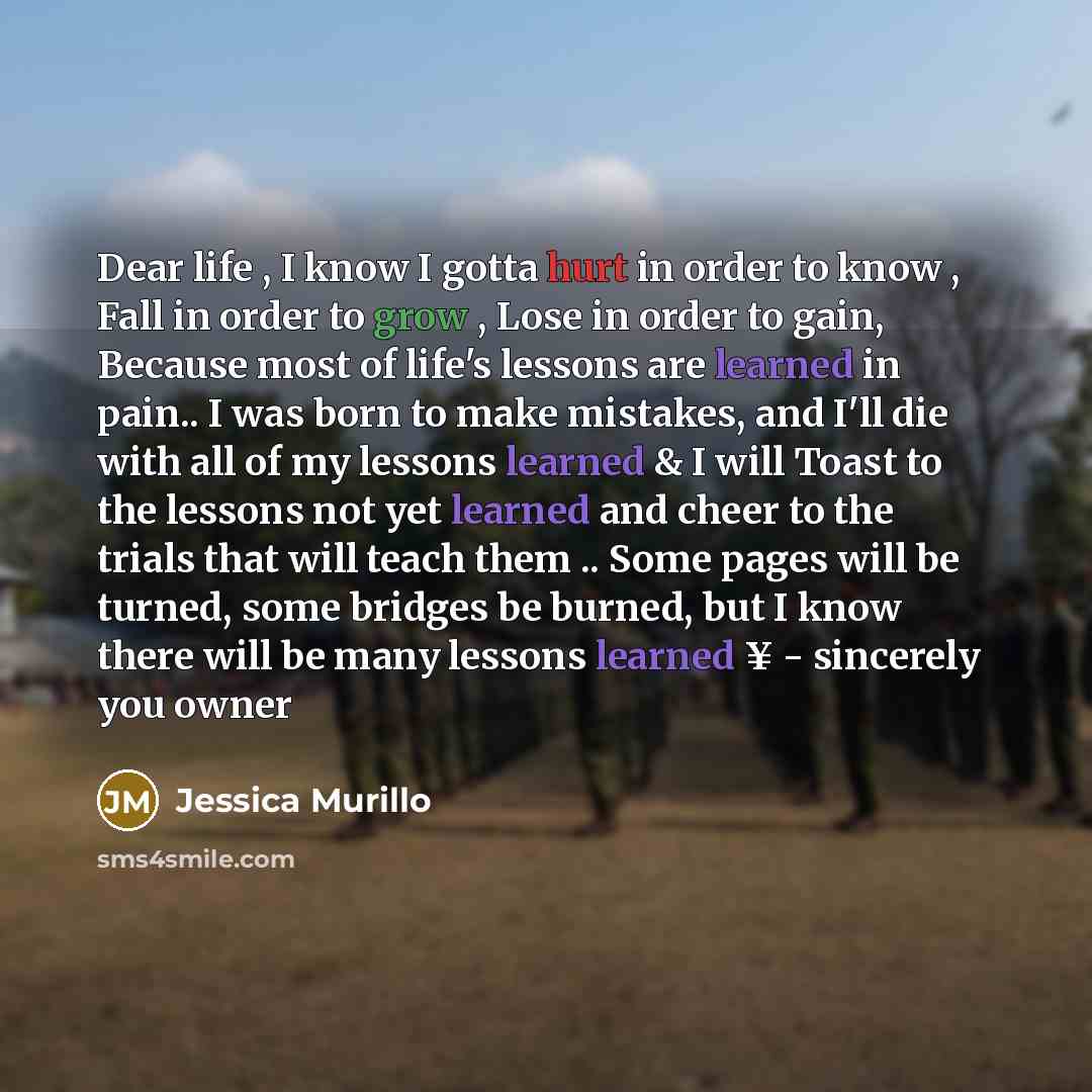 “Dear life , I know I gotta hurt in order to know , Fall in order to grow , Lose in order to gain, Because most of life's lessons are learned in pain.. I was born to make mistakes, and I'll die with all of my lessons learned & I will Toast to the lessons not yet learned and cheer to the trials that…” quote by Jessica Murillo