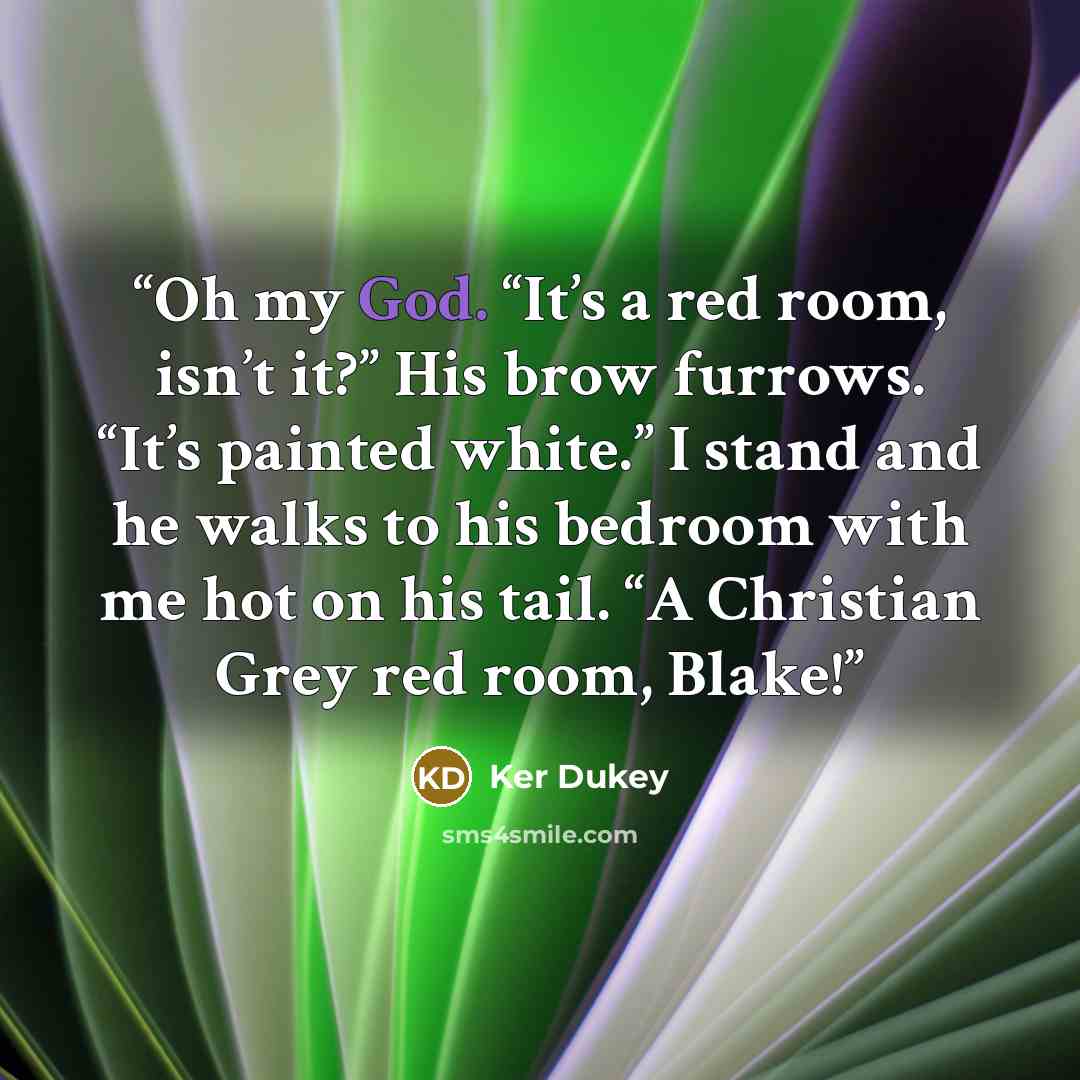“Oh my God. “It’s a red room, isn’t it?” His brow furrows. “It’s painted white.” I stand and he walks to his bedroom with me hot on his tail. “A Christian Grey red room, Blake!” quote by Ker Dukey