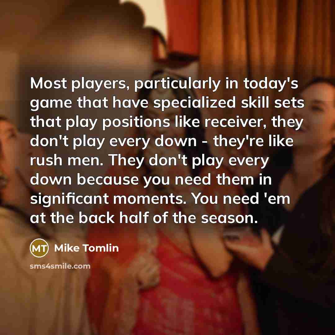 “Most players, particularly in today's game that have specialized skill sets that play positions like receiver, they don't play every down - they're like rush men. They don't play every down because you need them in significant moments. You need 'em at the back half of the season.” quote by Mike Tomlin