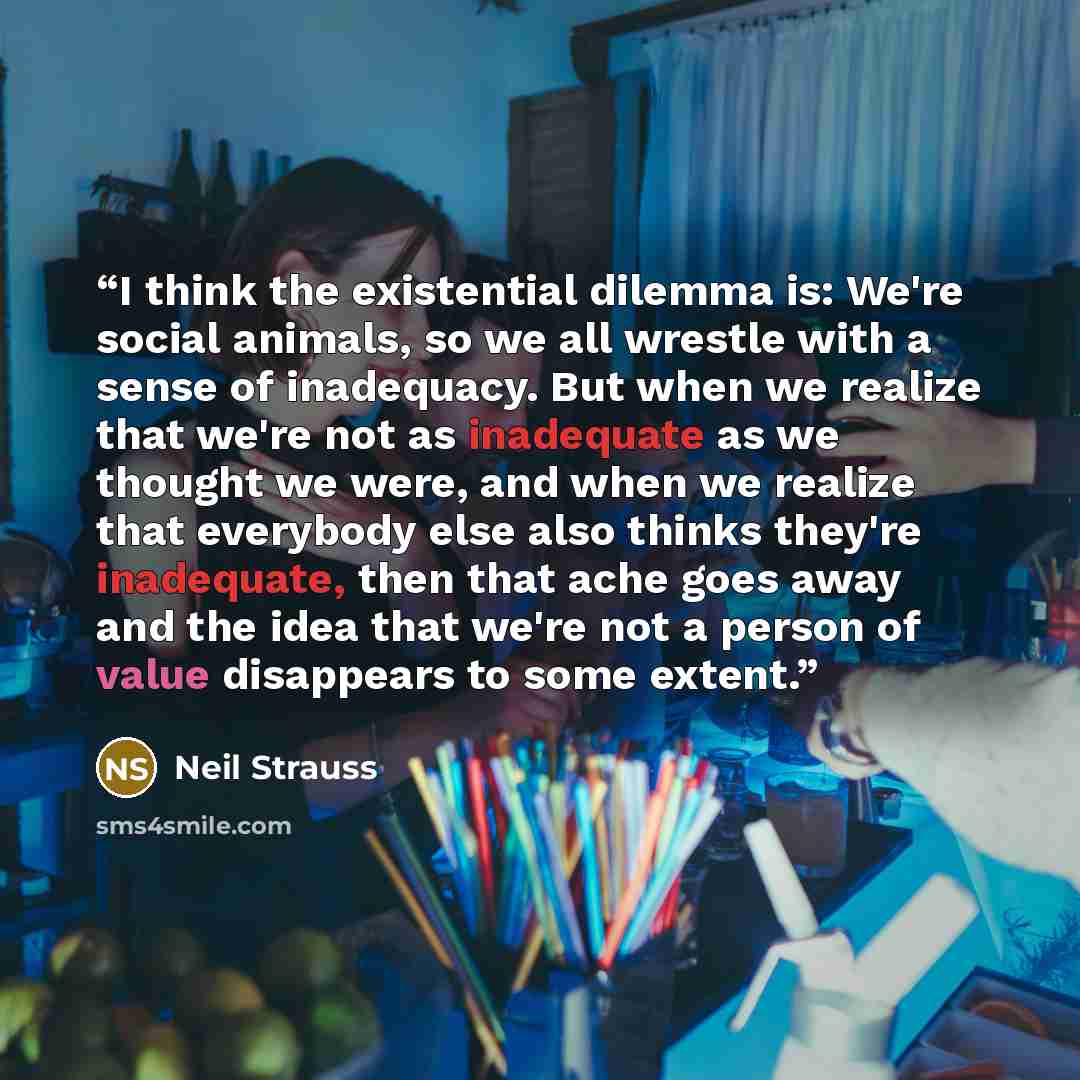 “I think the existential dilemma is: We're social animals, so we all wrestle with a sense of inadequacy. But when we realize that we're not as inadequate as we thought we were, and when we realize that everybody else also thinks they're inadequate, then that ache goes away and the idea that we're…” quote by Neil Strauss