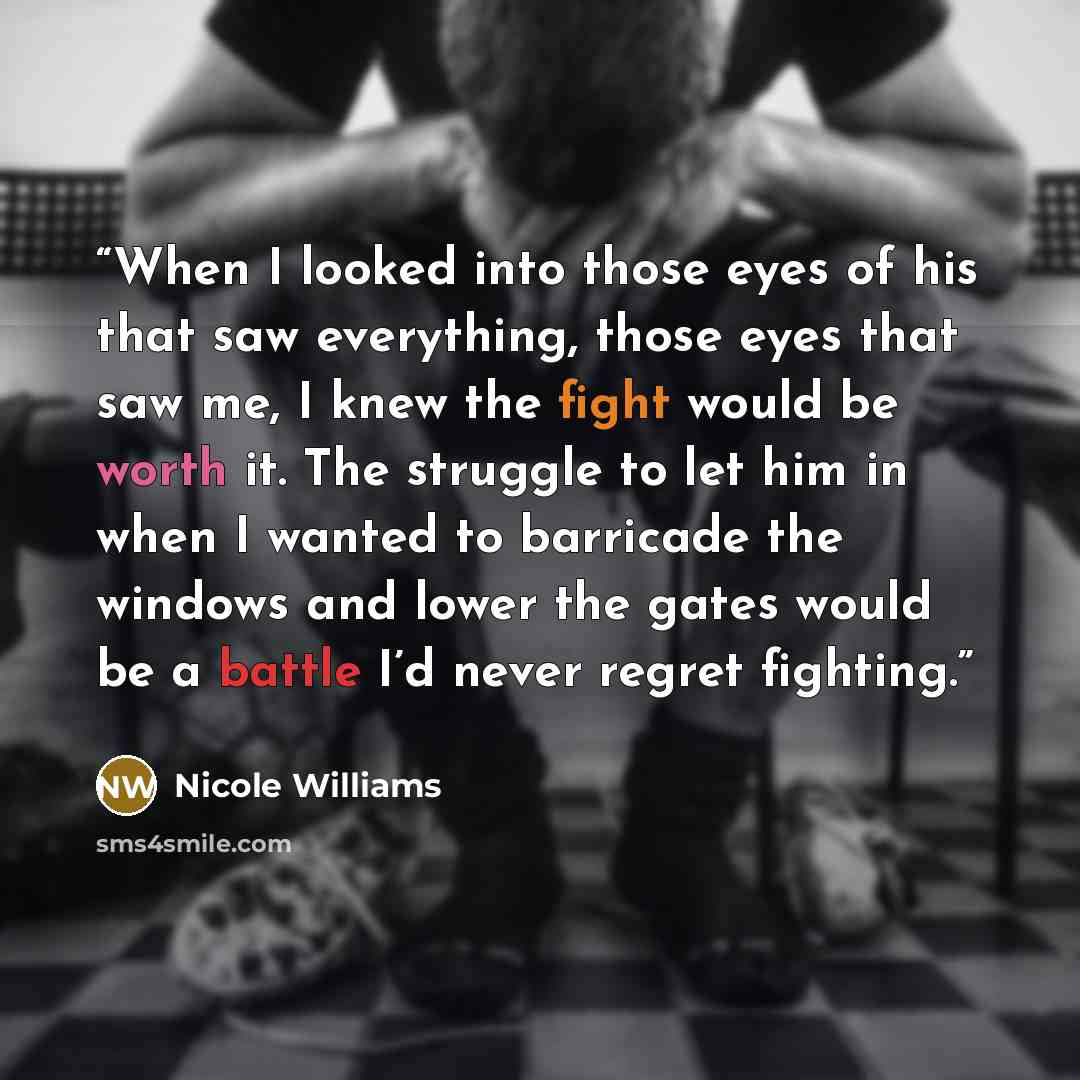 “When I looked into those eyes of his that saw everything, those eyes that saw me, I knew the fight would be worth it. The struggle to let him in when I wanted to barricade the windows and lower the gates would be a battle I’d never regret fighting.” quote by Nicole Williams