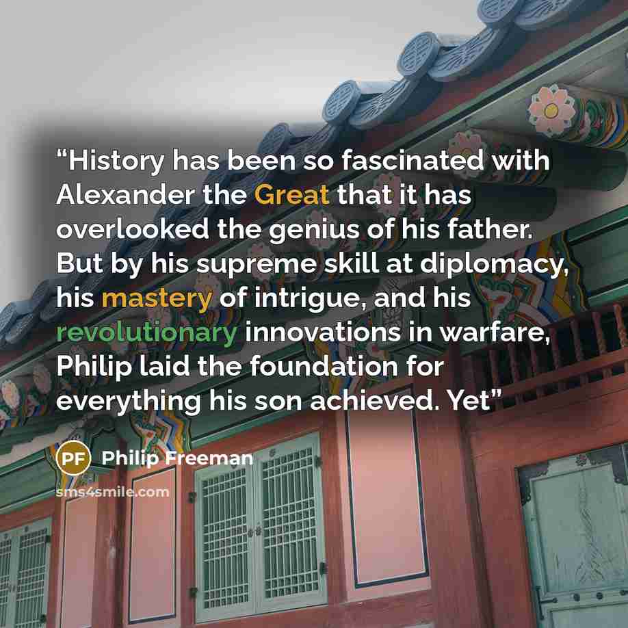 “History has been so fascinated with Alexander the Great that it has overlooked the genius of his father. But by his supreme skill at diplomacy, his mastery of intrigue, and his revolutionary innovations in warfare, Philip laid the foundation for everything his son achieved. Yet” quote by Philip Freeman