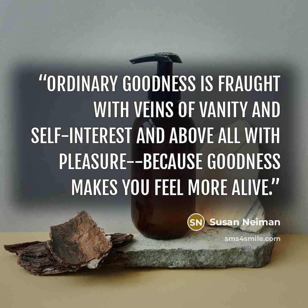 “Ordinary goodness is fraught with veins of vanity and self-interest and above all with pleasure--because goodness makes you feel more alive.” quote by Susan Neiman