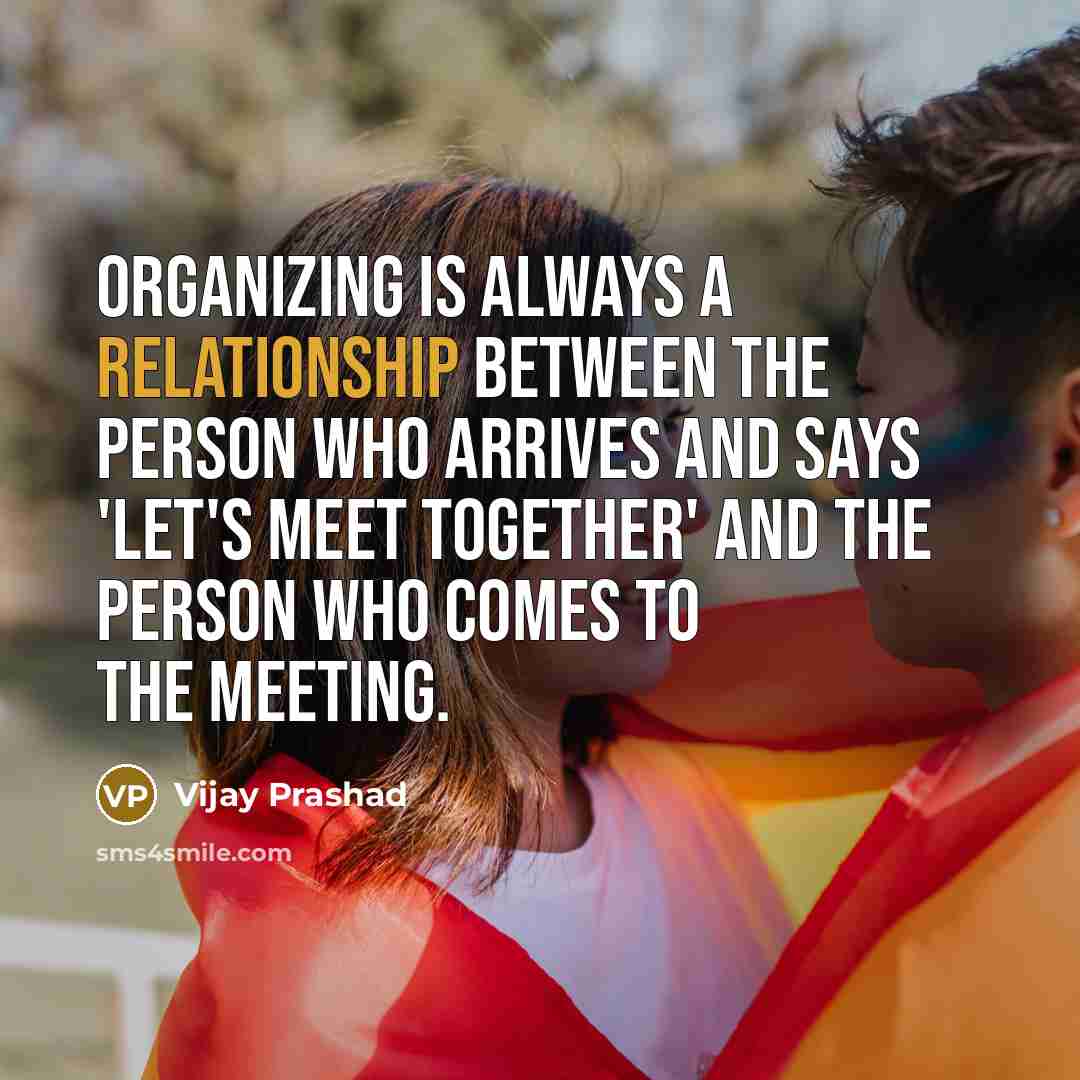 “Organizing is always a relationship between the person who arrives and says 'Let's meet together' and the person who comes to the meeting.” quote by Vijay Prashad