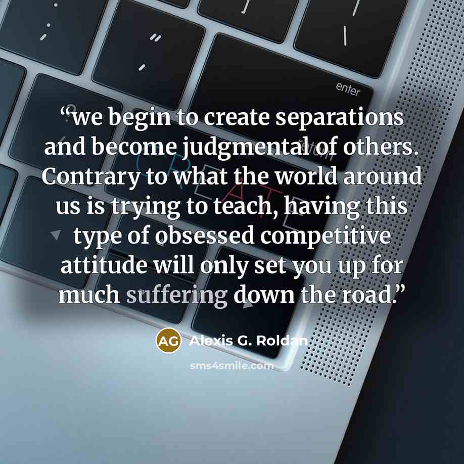 “we begin to create separations and become judgmental of others. Contrary to what the world around us is trying to teach, having this type of obsessed competitive attitude will only set you up for much suffering down the road.” quote by Alexis G. Roldan