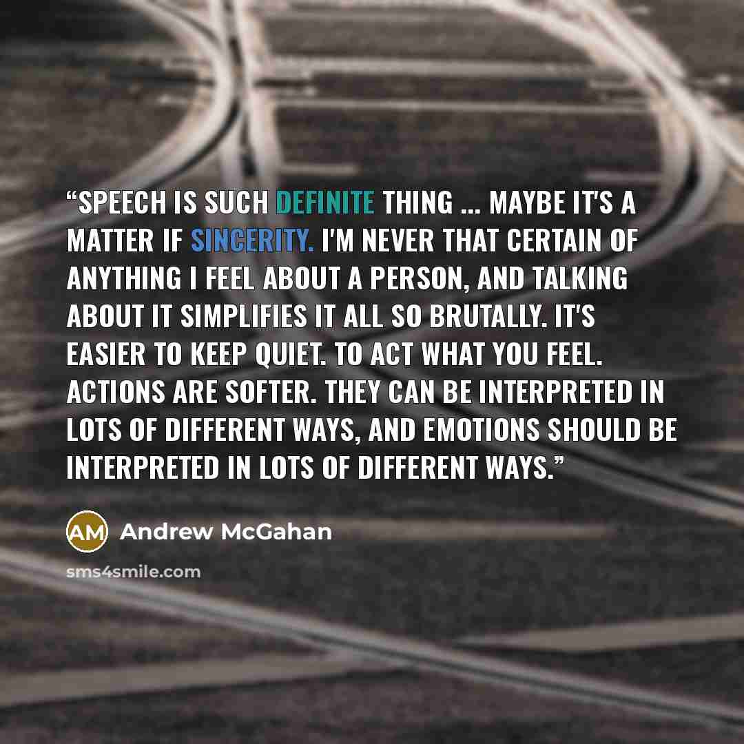“Speech is such definite thing ... Maybe it's a matter if sincerity. I'm never that certain of anything I feel about a person, and talking about it simplifies it all so brutally. It's easier to keep quiet. To act what you feel. Actions are softer. They can be interpreted in lots of different ways…” quote by Andrew McGahan