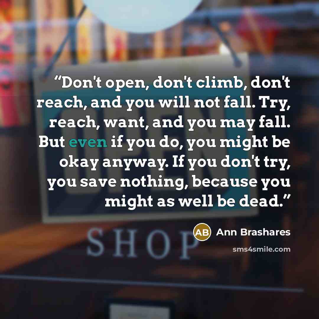 “Don't open, don't climb, don't reach, and you will not fall. Try, reach, want, and you may fall. But even if you do, you might be okay anyway. If you don't try, you save nothing, because you might as well be dead.” quote by Ann Brashares