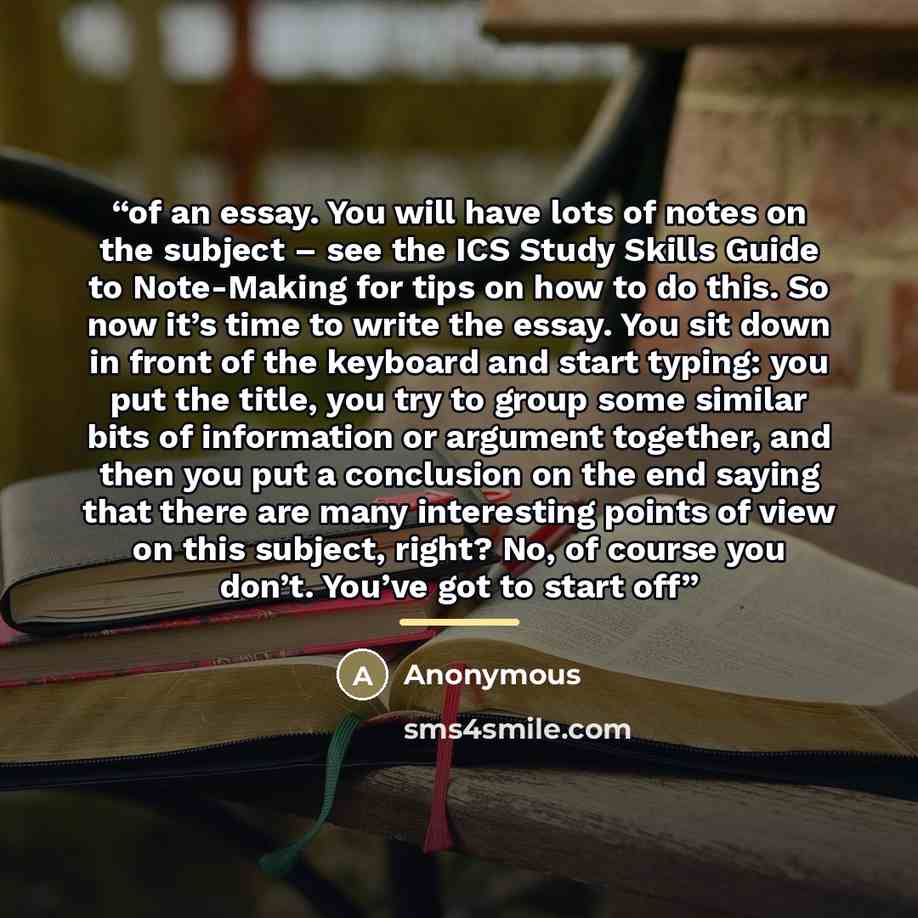 “of an essay. You will have lots of notes on the subject – see the ICS Study Skills Guide to Note-Making for tips on how to do this. So now it’s time to write the essay. You sit down in front of the keyboard and start typing: you put the title, you try to group some similar bits of information or…” quote by Anonymous