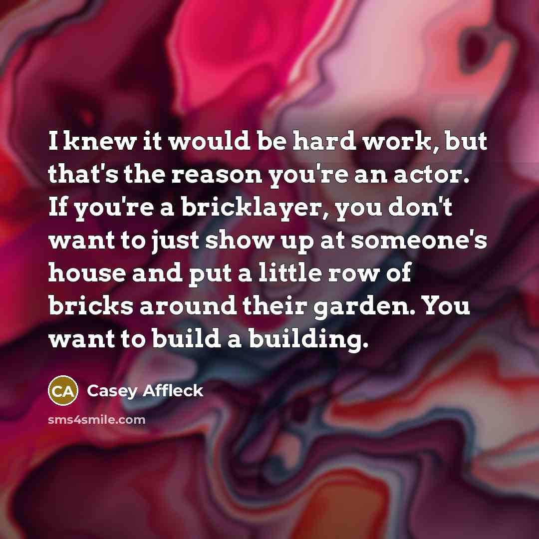 “I knew it would be hard work, but that's the reason you're an actor. If you're a bricklayer, you don't want to just show up at someone's house and put a little row of bricks around their garden. You want to build a building.” quote by Casey Affleck