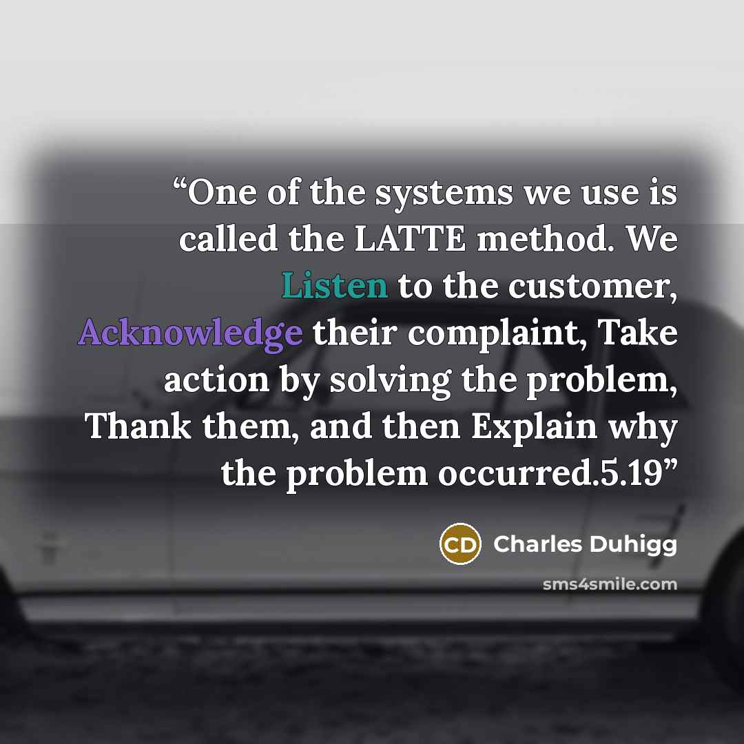 “One of the systems we use is called the LATTE method. We Listen to the customer, Acknowledge their complaint, Take action by solving the problem, Thank them, and then Explain why the problem occurred.5.19” quote by Charles Duhigg