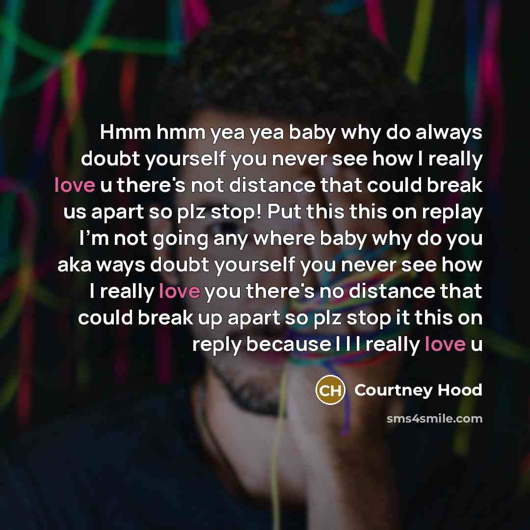 “Hmm hmm yea yea baby why do always doubt yourself you never see how I really love u there's not distance that could break us apart so plz stop! Put this this on replay I'm not going any where baby why do you aka ways doubt yourself you never see how I really love you there's no distance that could…” quote by Courtney Hood