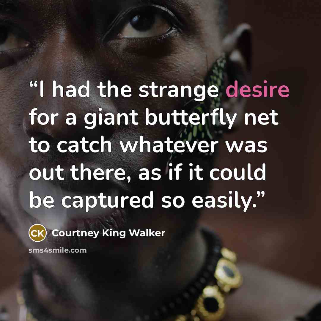 “I had the strange desire for a giant butterfly net to catch whatever was out there, as if it could be captured so easily.” quote by Courtney King Walker