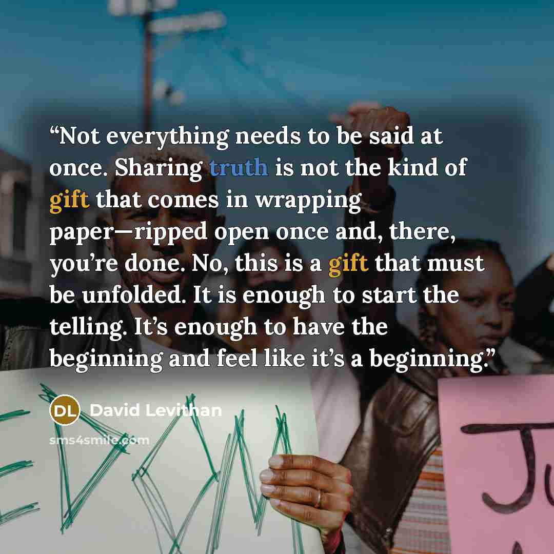 “Not everything needs to be said at once. Sharing truth is not the kind of gift that comes in wrapping paper—ripped open once and, there, you’re done. No, this is a gift that must be unfolded. It is enough to start the telling. It’s enough to have the beginning and feel like it’s a beginning.” quote by David Levithan