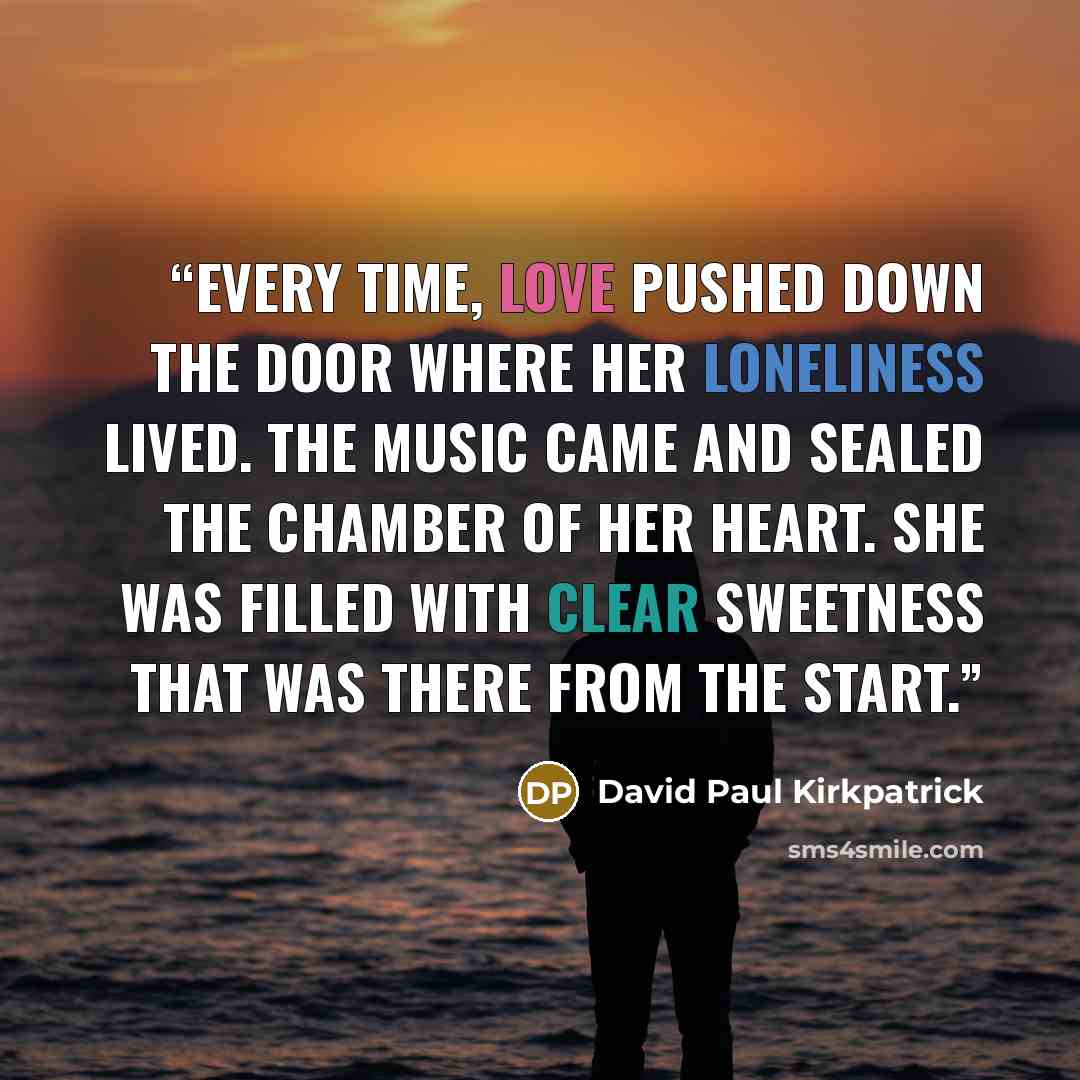 “Every time, Love pushed down the door where her loneliness lived. The Music came and sealed the chamber of her heart. She was filled with clear sweetness that was there from the start.” quote by David Paul Kirkpatrick