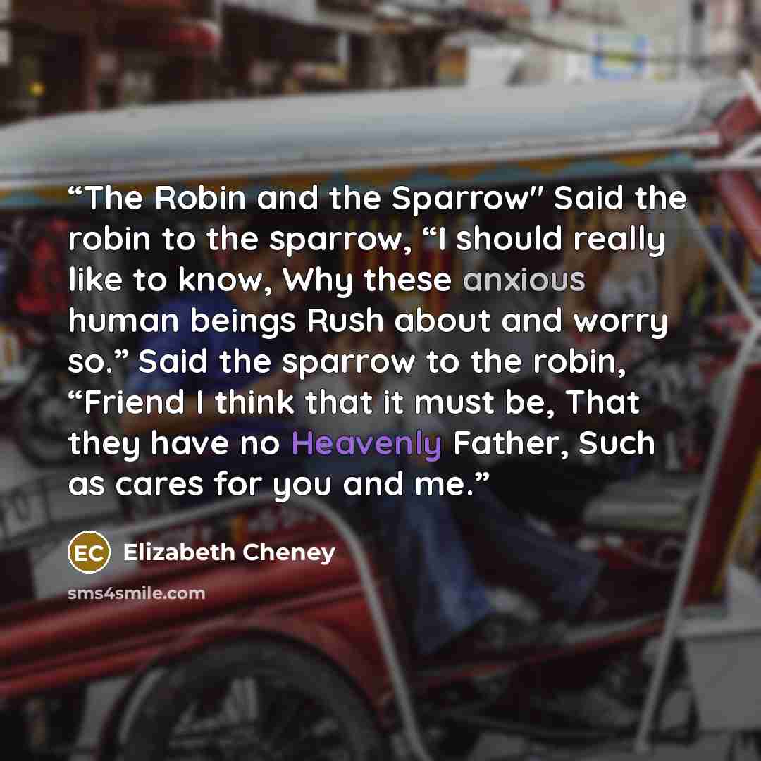 “The Robin and the Sparrow" Said the robin to the sparrow, “I should really like to know, Why these anxious human beings Rush about and worry so.” Said the sparrow to the robin, “Friend I think that it must be, That they have no Heavenly Father, Such as cares for you and me.” quote by Elizabeth Cheney