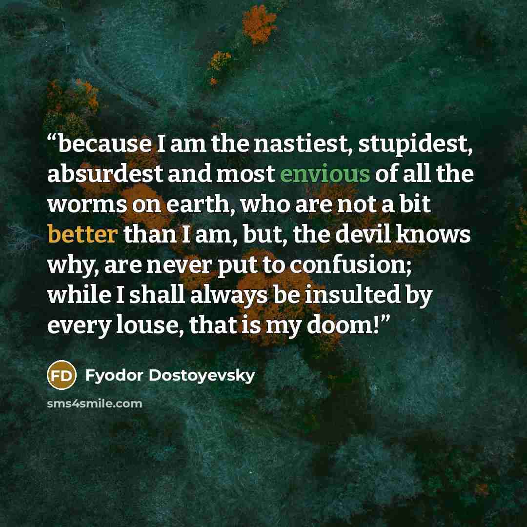 “because I am the nastiest, stupidest, absurdest and most envious of all the worms on earth, who are not a bit better than I am, but, the devil knows why, are never put to confusion; while I shall always be insulted by every louse, that is my doom!” quote by Fyodor Dostoyevsky