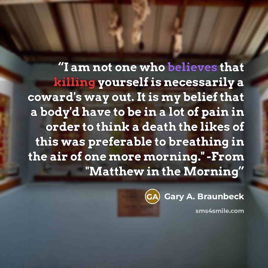 “I am not one who believes that killing yourself is necessarily a coward's way out. It is my belief that a body'd have to be in a lot of pain in order to think a death the likes of this was preferable to breathing in the air of one more morning." -From "Matthew in the Morning” quote by Gary A. Braunbeck