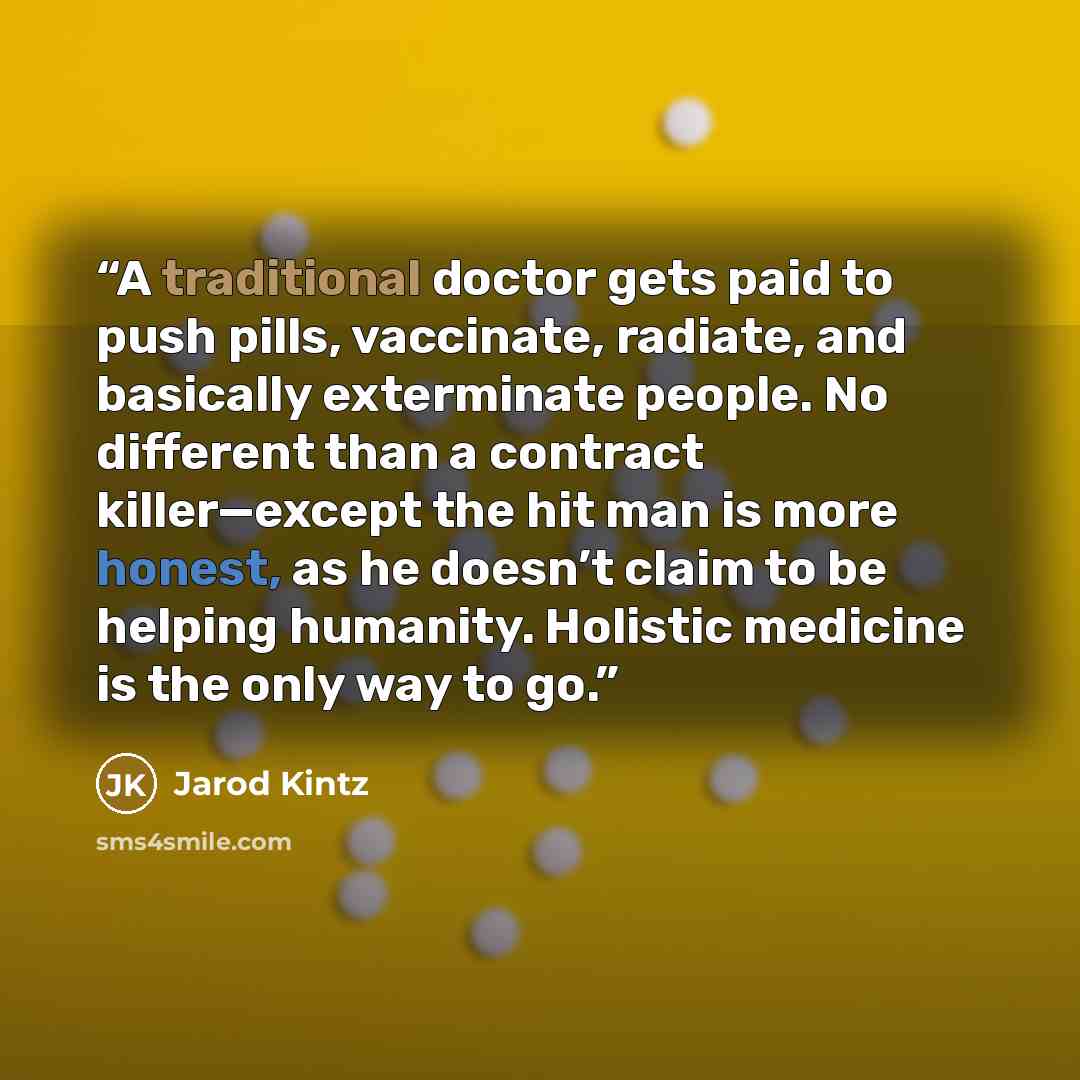 “A traditional doctor gets paid to push pills, vaccinate, radiate, and basically exterminate people. No different than a contract killer—except the hit man is more honest, as he doesn’t claim to be helping humanity. Holistic medicine is the only way to go.” quote by Jarod Kintz