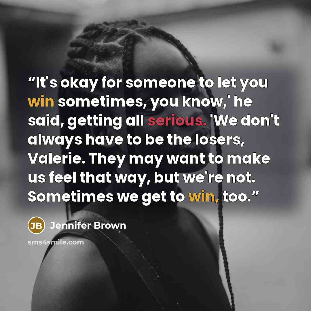 “It's okay for someone to let you win sometimes, you know,' he said, getting all serious. 'We don't always have to be the losers, Valerie. They may want to make us feel that way, but we're not. Sometimes we get to win, too.” quote by Jennifer Brown