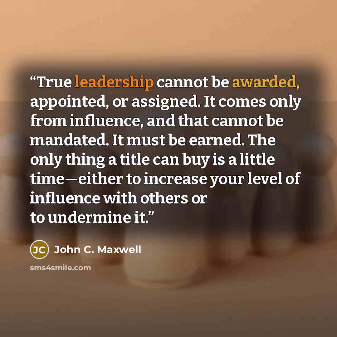 “True leadership cannot be awarded, appointed, or assigned. It comes only from influence, and that cannot be mandated. It must be earned. The only thing a title can buy is a little time—either to increase your level of influence with others or to undermine it.” quote by John C. Maxwell