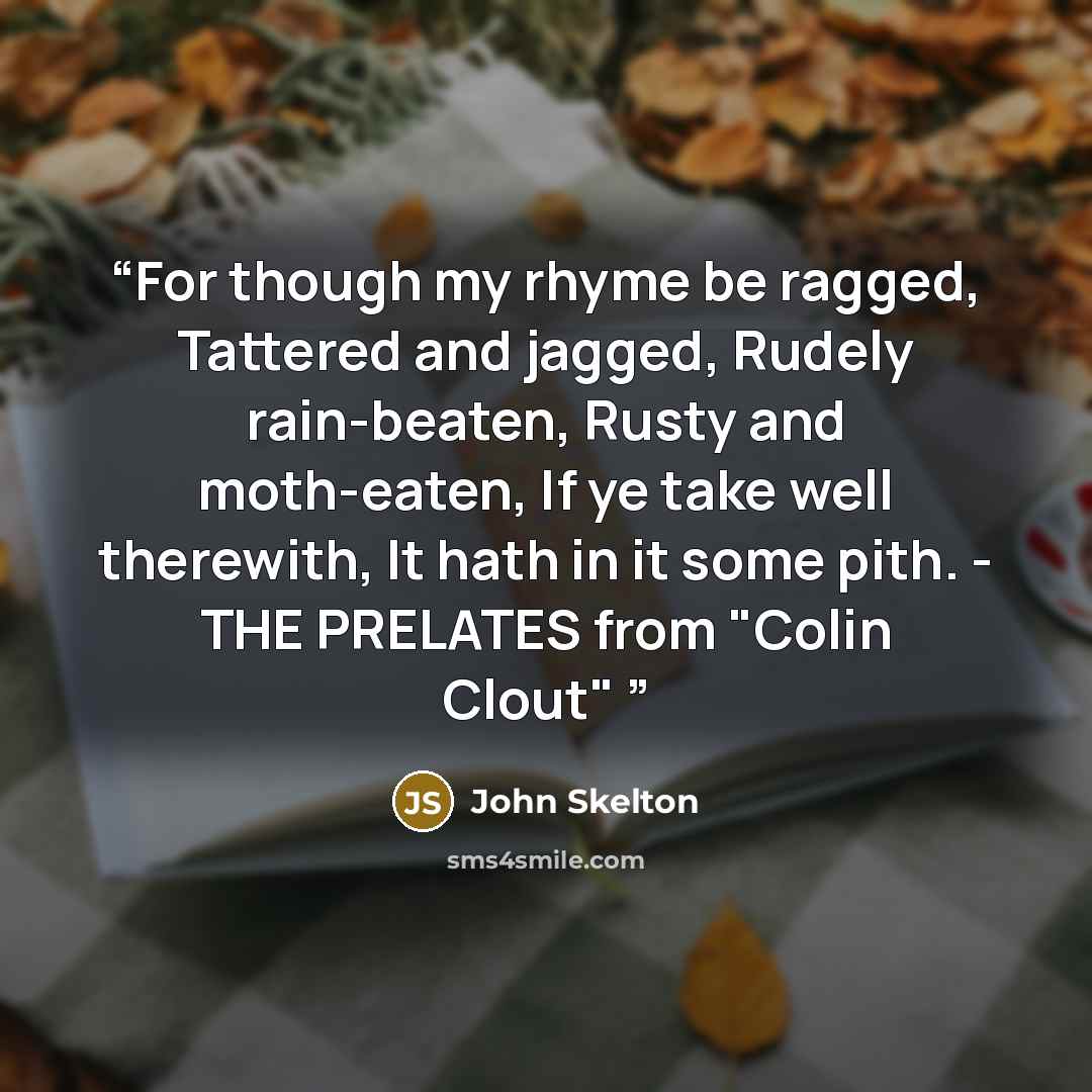 “For though my rhyme be ragged, Tattered and jagged, Rudely rain-beaten, Rusty and moth-eaten, If ye take well therewith, It hath in it some pith. - THE PRELATES from "Colin Clout"” quote by John Skelton