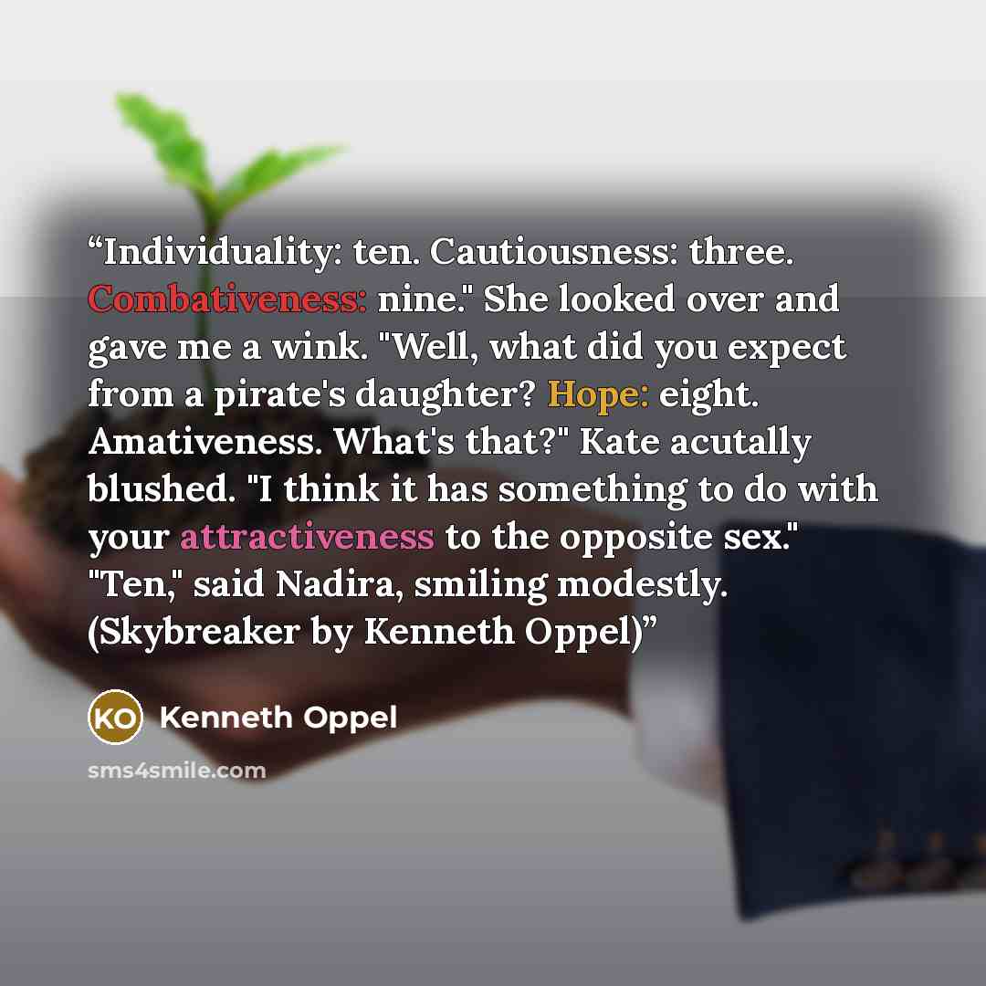 “Individuality: ten. Cautiousness: three. Combativeness: nine." She looked over and gave me a wink. "Well, what did you expect from a pirate's daughter? Hope: eight. Amativeness. What's that?" Kate acutally blushed. "I think it has something to do with your attractiveness to the opposite sex."…” quote by Kenneth Oppel