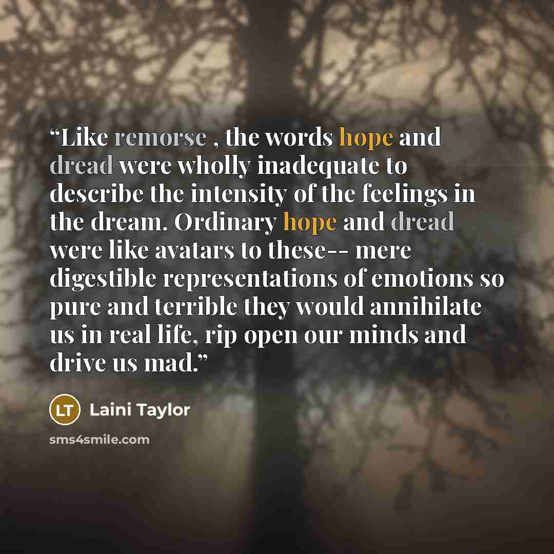 “Like remorse , the words hope and dread were wholly inadequate to describe the intensity of the feelings in the dream. Ordinary hope and dread were like avatars to these-- mere digestible representations of emotions so pure and terrible they would annihilate us in real life, rip open our minds and…” quote by Laini Taylor