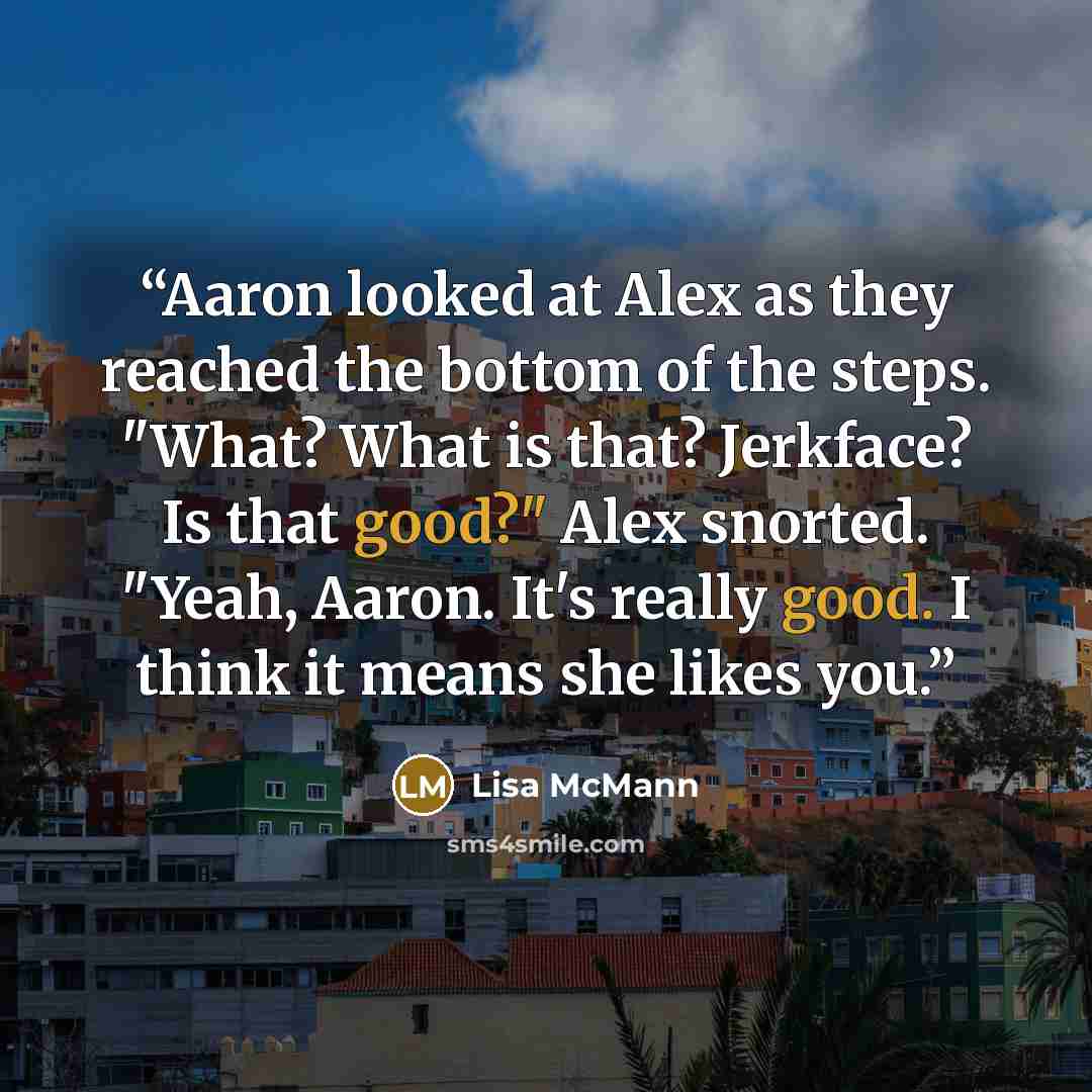 “Aaron looked at Alex as they reached the bottom of the steps. "What? What is that? Jerkface? Is that good?" Alex snorted. "Yeah, Aaron. It's really good. I think it means she likes you.” quote by Lisa McMann