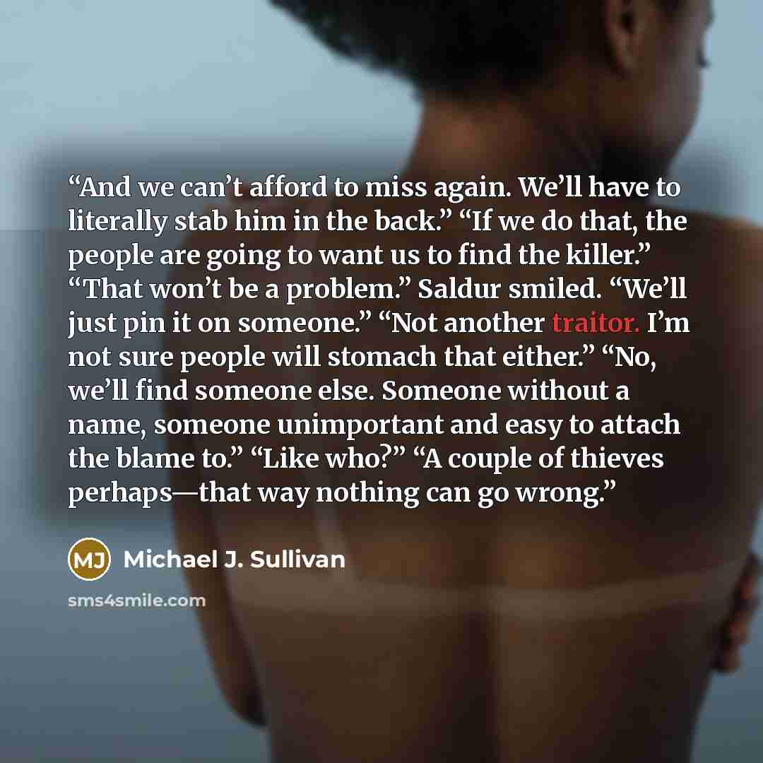 “And we can’t afford to miss again. We’ll have to literally stab him in the back.” “If we do that, the people are going to want us to find the killer.” “That won’t be a problem.” Saldur smiled. “We’ll just pin it on someone.” “Not another traitor. I’m not sure people will stomach that either.” “No…” quote by Michael J. Sullivan
