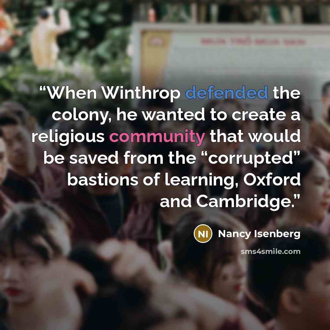 “When Winthrop defended the colony, he wanted to create a religious community that would be saved from the “corrupted” bastions of learning, Oxford and Cambridge.” quote by Nancy Isenberg