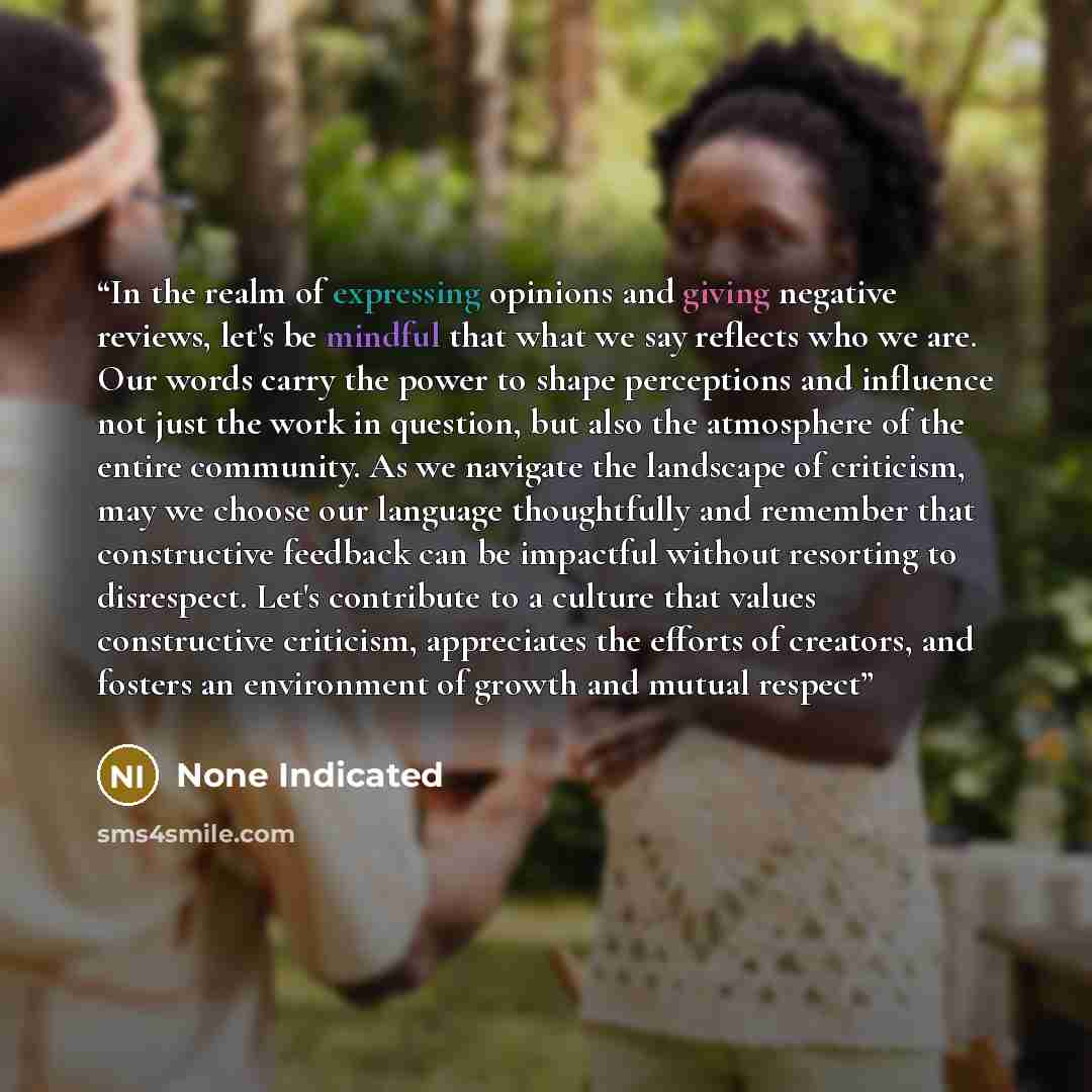 “In the realm of expressing opinions and giving negative reviews, let's be mindful that what we say reflects who we are. Our words carry the power to shape perceptions and influence not just the work in question, but also the atmosphere of the entire community. As we navigate the landscape of…” quote by None Indicated