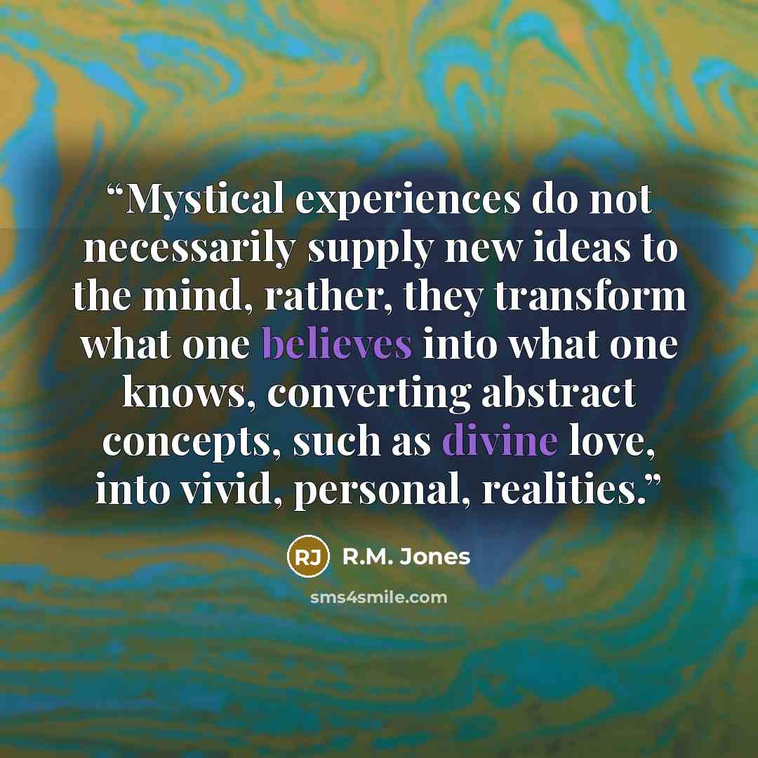 “Mystical experiences do not necessarily supply new ideas to the mind, rather, they transform what one believes into what one knows, converting abstract concepts, such as divine love, into vivid, personal, realities.” quote by R.M. Jones