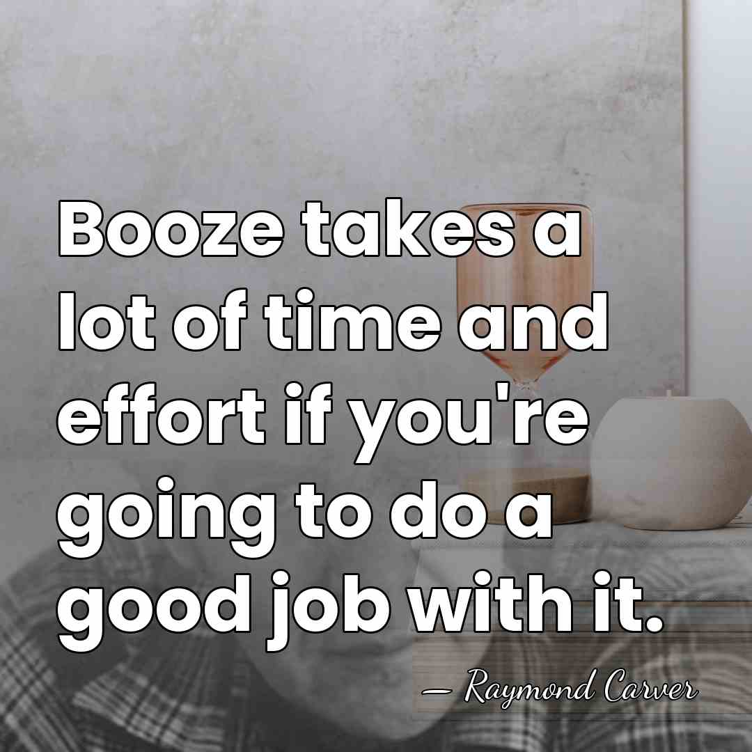 Booze takes a lot of time and effort if you're going to&hellip; - Raymond Carver
