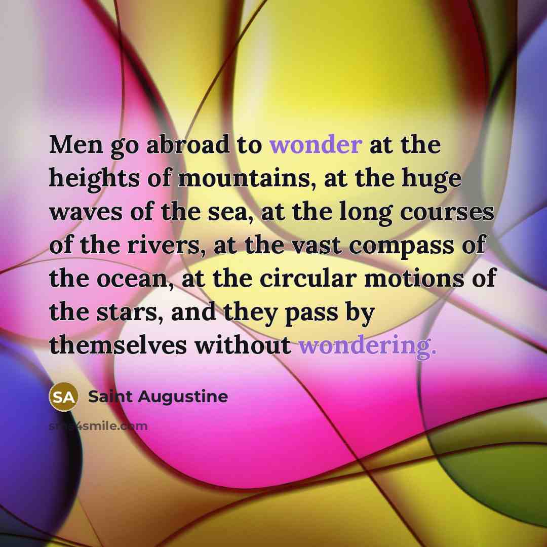 “Men go abroad to wonder at the heights of mountains, at the huge waves of the sea, at the long courses of the rivers, at the vast compass of the ocean, at the circular motions of the stars, and they pass by themselves without wondering.” quote by Saint Augustine