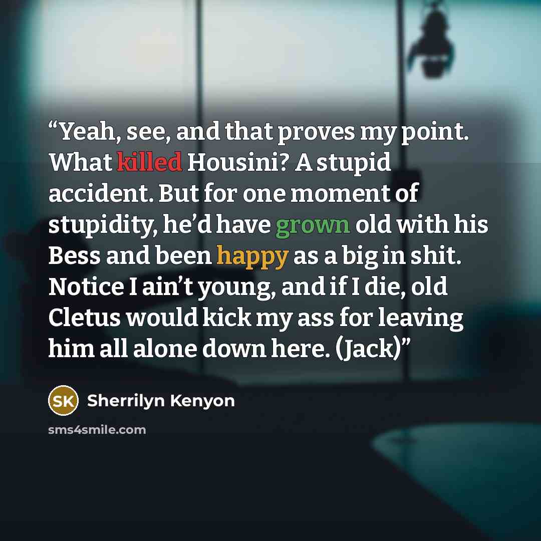 “Yeah, see, and that proves my point. What killed Housini? A stupid accident. But for one moment of stupidity, he’d have grown old with his Bess and been happy as a big in shit. Notice I ain’t young, and if I die, old Cletus would kick my ass for leaving him all alone down here. (Jack)” quote by Sherrilyn Kenyon