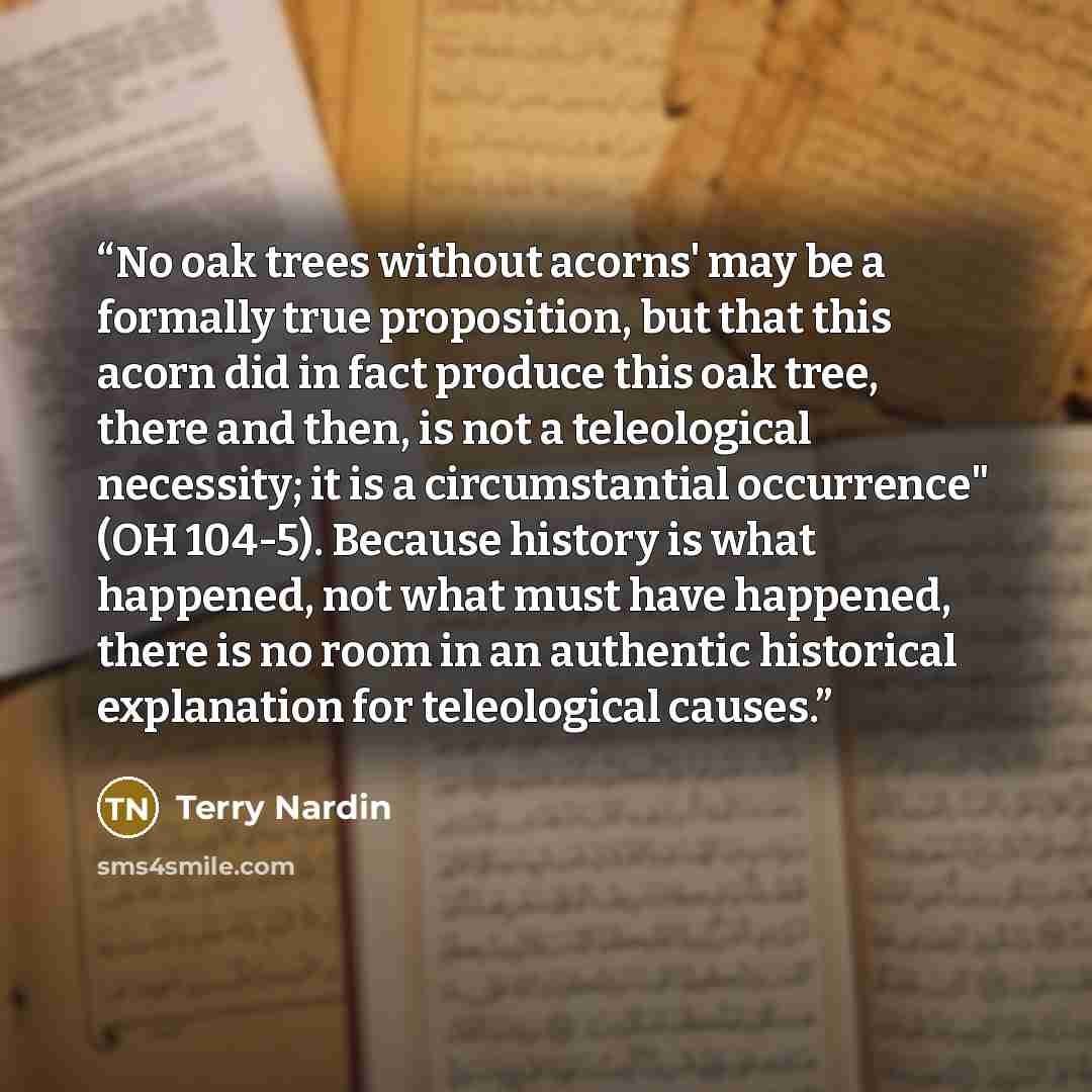 “No oak trees without acorns' may be a formally true proposition, but that this acorn did in fact produce this oak tree, there and then, is not a teleological necessity; it is a circumstantial occurrence" (OH 104-5). Because history is what happened, not what must have happened, there is no room in…” quote by Terry Nardin