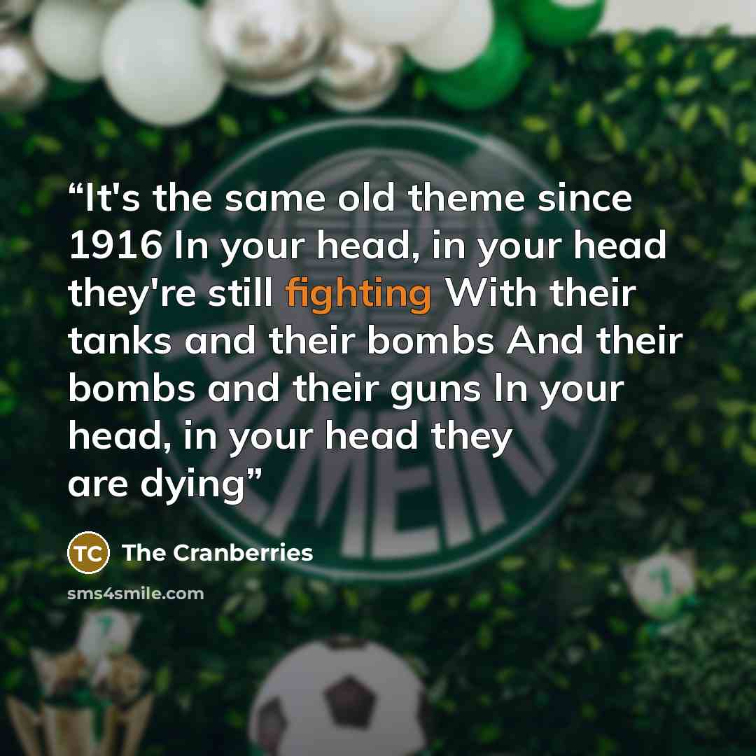 “It's the same old theme since 1916 In your head, in your head they're still fighting With their tanks and their bombs And their bombs and their guns In your head, in your head they are dying” quote by The Cranberries
