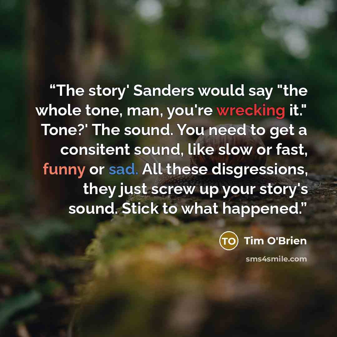 “The story' Sanders would say "the whole tone, man, you're wrecking it." Tone?' The sound. You need to get a consitent sound, like slow or fast, funny or sad. All these disgressions, they just screw up your story's sound. Stick to what happened.” quote by Tim O'Brien