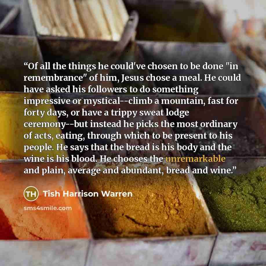 “Of all the things he could've chosen to be done "in remembrance" of him, Jesus chose a meal. He could have asked his followers to do something impressive or mystical--climb a mountain, fast for forty days, or have a trippy sweat lodge ceremony--but instead he picks the most ordinary of acts…” quote by Tish Harrison Warren