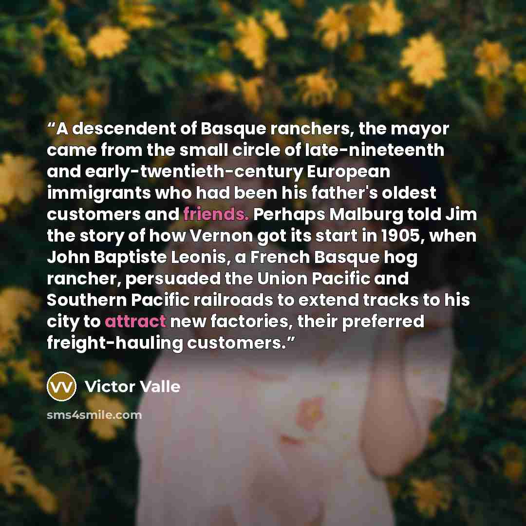 “A descendent of Basque ranchers, the mayor came from the small circle of late-nineteenth and early-twentieth-century European immigrants who had been his father's oldest customers and friends. Perhaps Malburg told Jim the story of how Vernon got its start in 1905, when John Baptiste Leonis, a…” quote by Victor Valle