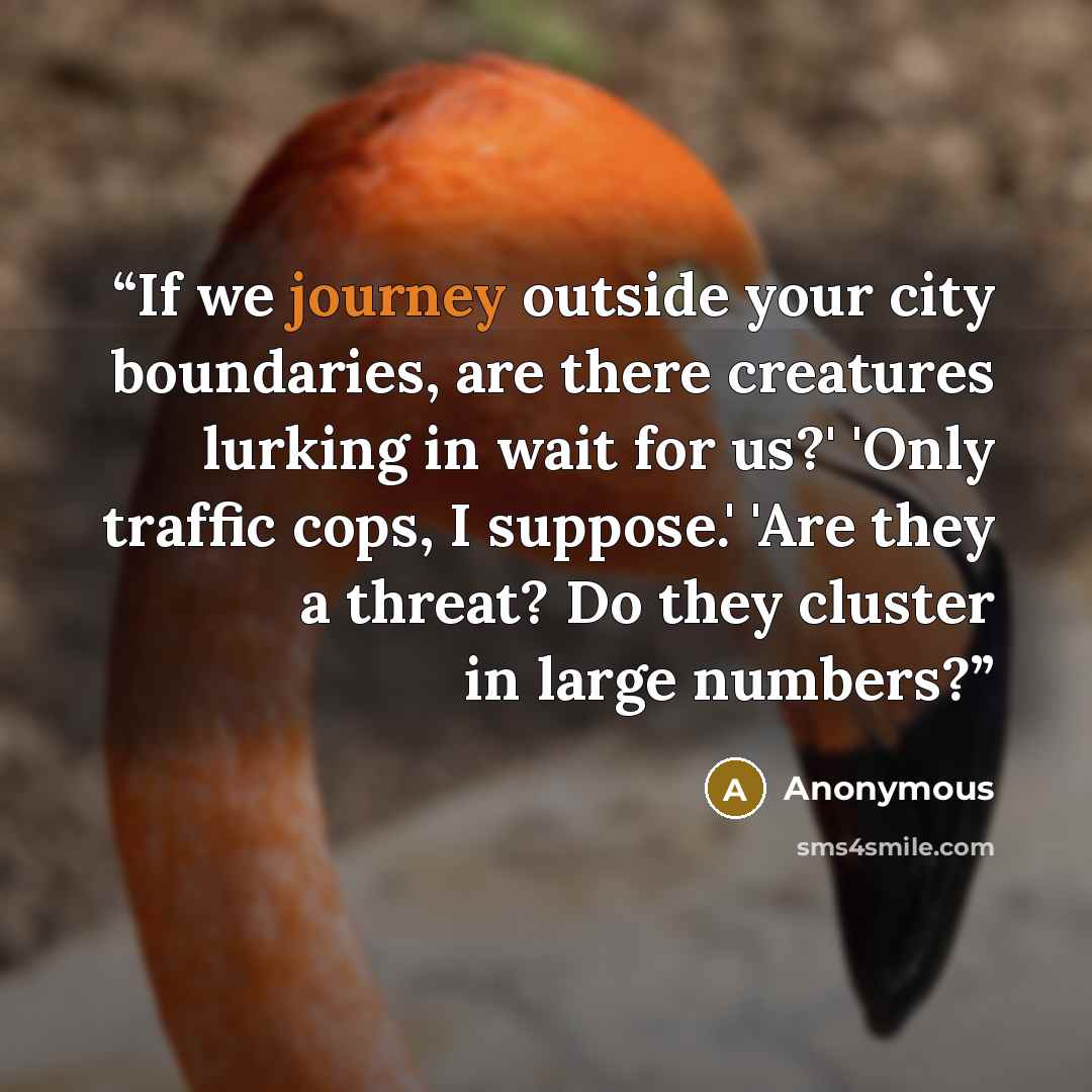 “If we journey outside your city boundaries, are there creatures lurking in wait for us?' 'Only traffic cops, I suppose.' 'Are they a threat? Do they cluster in large numbers?” quote by Anonymous