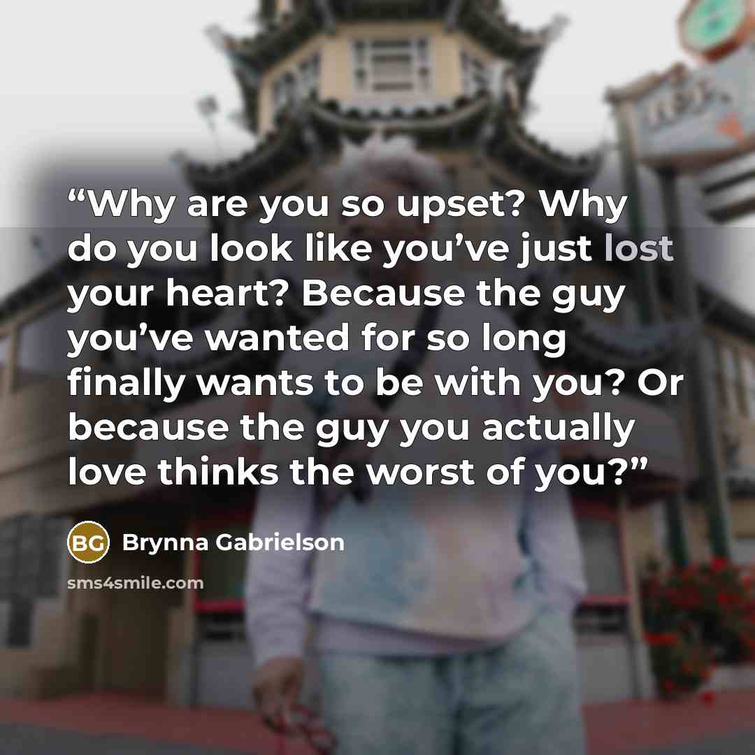 “Why are you so upset? Why do you look like you’ve just lost your heart? Because the guy you’ve wanted for so long finally wants to be with you? Or because the guy you actually love thinks the worst of you?” quote by Brynna Gabrielson